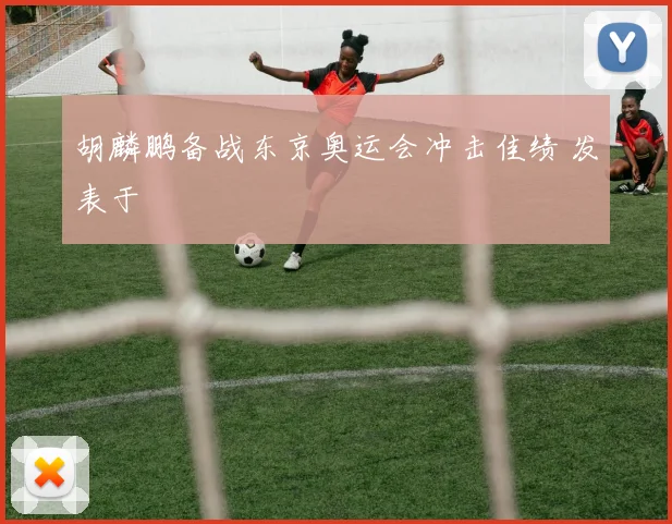 胡麟鹏备战东京奥运会冲击佳绩 发表于