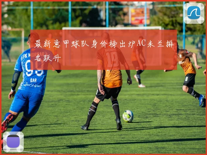 最新意甲球队身价榜出炉AC米兰排名跃升