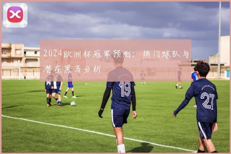 2024欧洲杯冠军预测：热门球队与潜在黑马分析