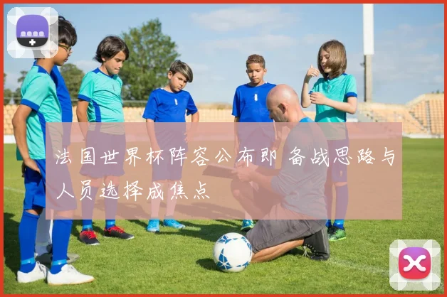 法国世界杯阵容公布即 备战思路与人员选择成焦点