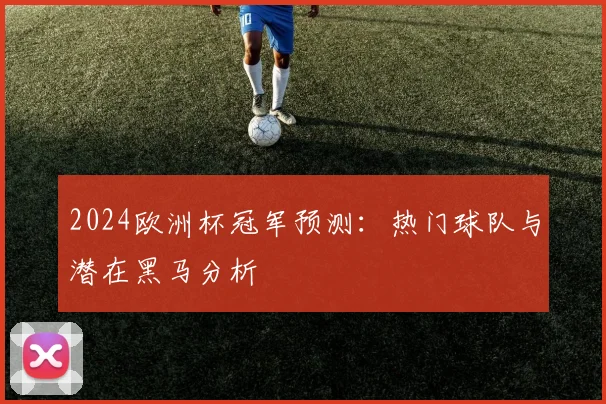 2024欧洲杯冠军预测：热门球队与潜在黑马分析