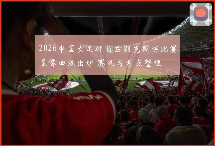 2026中国女足对乌兹别克斯坦比赛录像回放出炉 赛况与看点整理