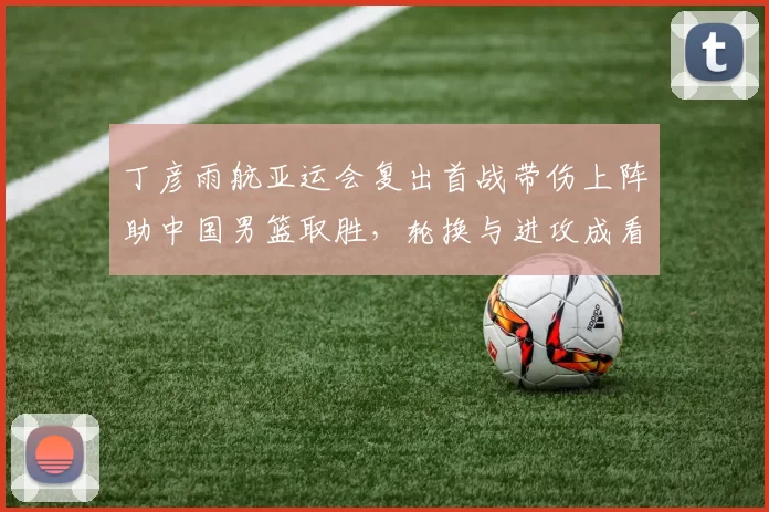 丁彦雨航亚运会复出首战带伤上阵助中国男篮取胜，轮换与进攻成看点