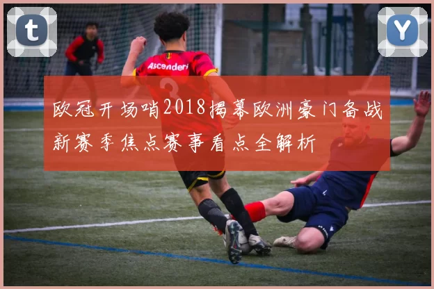 欧冠开场哨2018揭幕欧洲豪门备战新赛季焦点赛事看点全解析