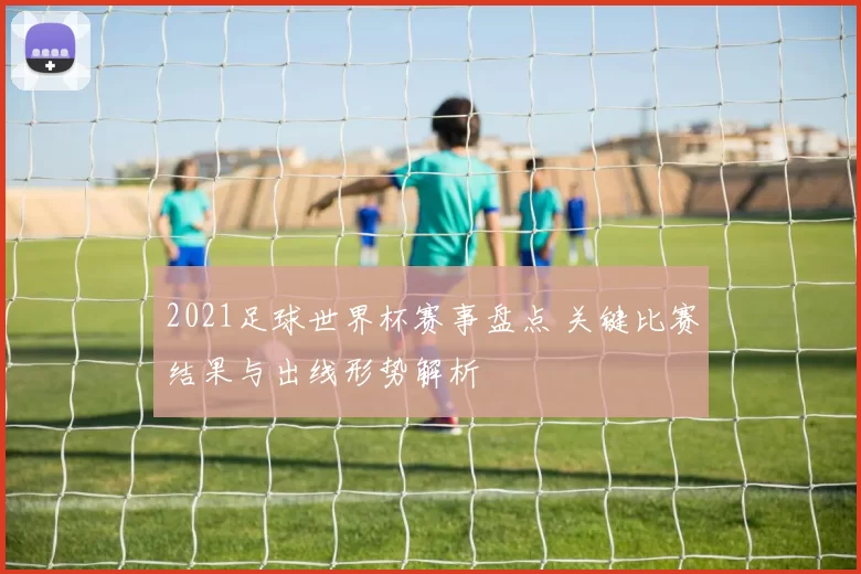 2021足球世界杯赛事盘点 关键比赛结果与出线形势解析