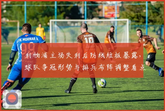 利物浦主场失利后防线短板暴露，球队争冠形势与排兵布阵调整看点