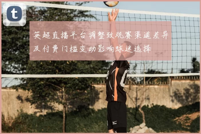 英超直播平台调整致观赛渠道差异及付费门槛变动影响球迷选择