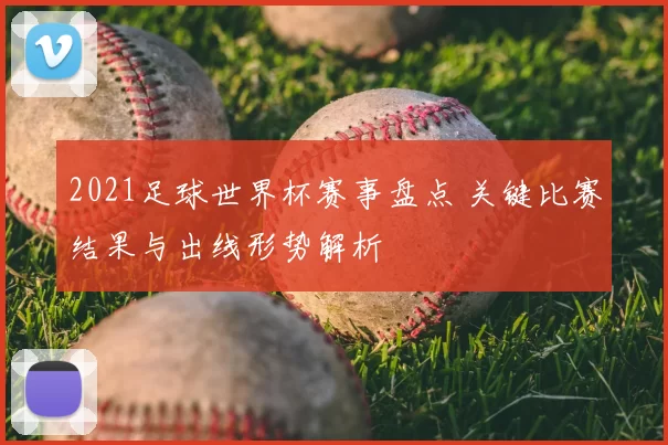 2021足球世界杯赛事盘点 关键比赛结果与出线形势解析