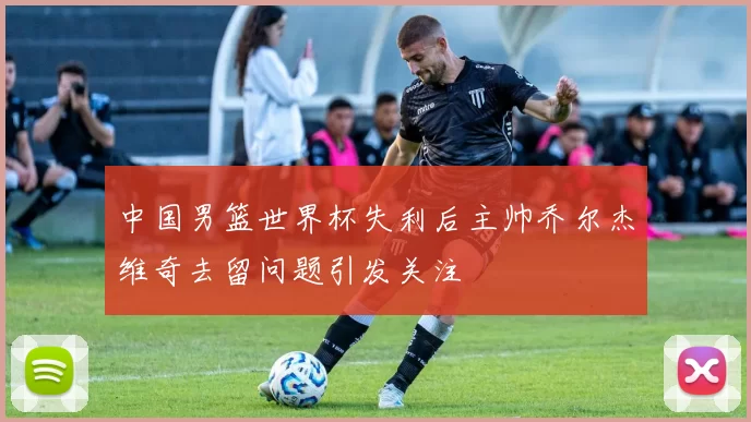 中国男篮世界杯失利后主帅乔尔杰维奇去留问题引发关注