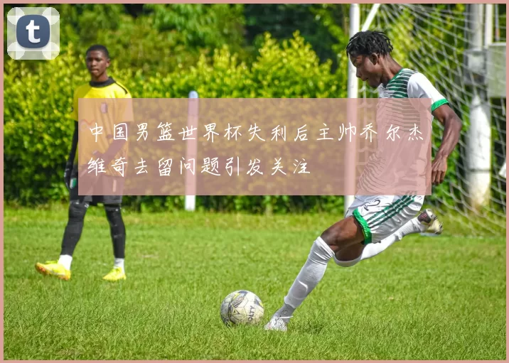 中国男篮世界杯失利后主帅乔尔杰维奇去留问题引发关注