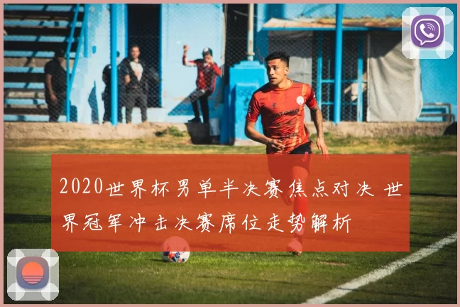 2020世界杯男单半决赛焦点对决 世界冠军冲击决赛席位走势解析