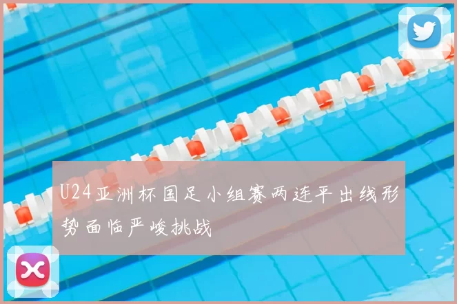 U24亚洲杯国足小组赛两连平出线形势面临严峻挑战