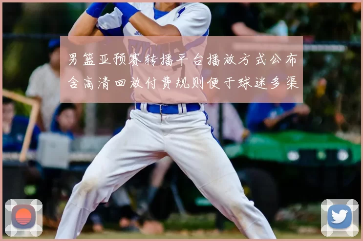 男篮亚预赛转播平台播放方式公布含高清回放付费规则便于球迷多渠道收看