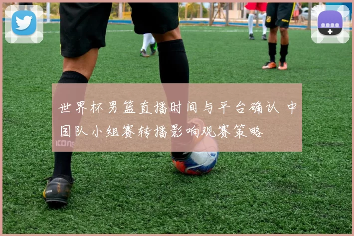 世界杯男篮直播时间与平台确认 中国队小组赛转播影响观赛策略