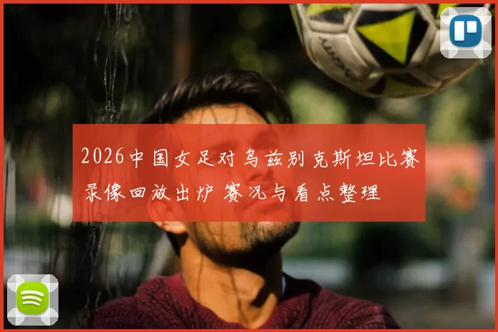 2026中国女足对乌兹别克斯坦比赛录像回放出炉 赛况与看点整理