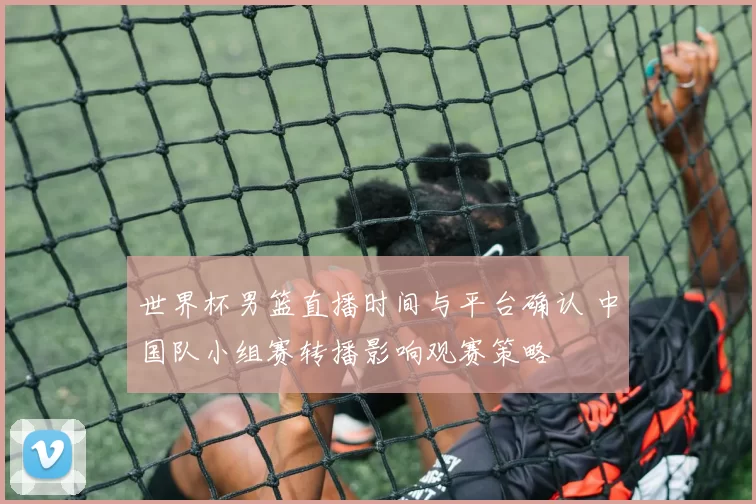 世界杯男篮直播时间与平台确认 中国队小组赛转播影响观赛策略