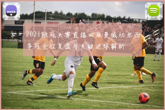 2021欧冠决赛直播回放曼城切尔西争冠全程复盘与关键进球解析