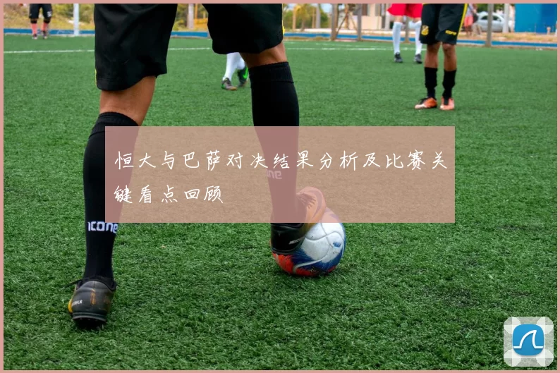恒大与巴萨对决结果分析及比赛关键看点回顾