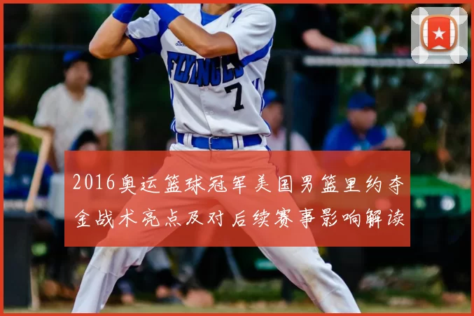 2016奥运篮球冠军美国男篮里约夺金战术亮点及对后续赛事影响解读