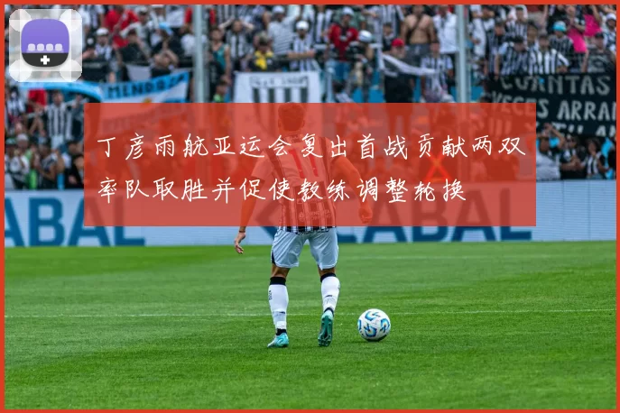 丁彦雨航亚运会复出首战贡献两双率队取胜并促使教练调整轮换