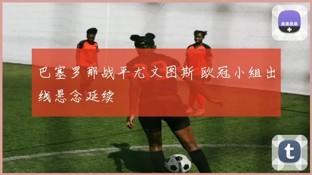 巴塞罗那战平尤文图斯 欧冠小组出线悬念延续