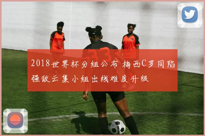 2018世界杯分组公布 梅西C罗同陷强敌云集小组出线难度升级